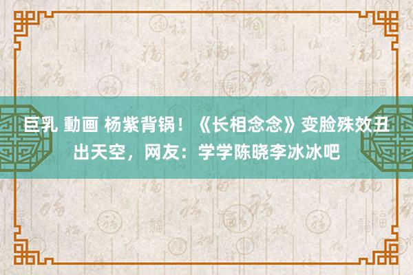 巨乳 動画 杨紫背锅！《长相念念》变脸殊效丑出天空，网友：学学陈晓李冰冰吧