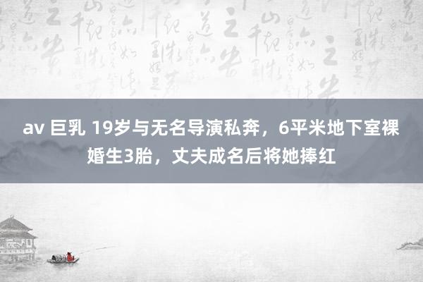 av 巨乳 19岁与无名导演私奔，6平米地下室裸婚生3胎，丈夫成名后将她捧红