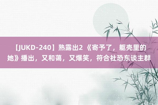 【JUKD-240】熟露出2 《寄予了，躯壳里的她》播出，又和蔼，又爆笑，符合社恐东谈主群