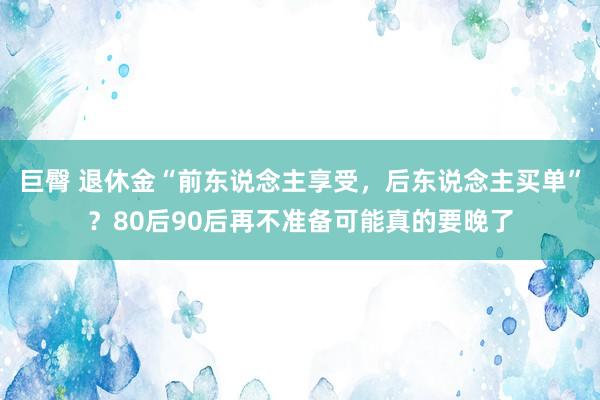 巨臀 退休金“前东说念主享受，后东说念主买单”？80后90后再不准备可能真的要晚了