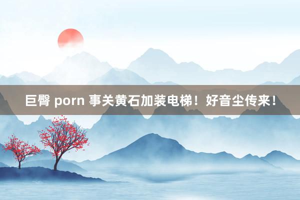 巨臀 porn 事关黄石加装电梯！好音尘传来！