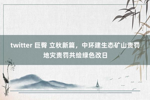 twitter 巨臀 立秋新篇，中环建生态矿山责罚地灾责罚共绘绿色改日