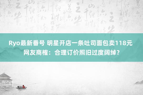 Ryo最新番号 明星开店一条吐司面包卖118元 网友商榷：合理订价照旧过度阔绰？
