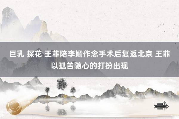 巨乳 探花 王菲陪李嫣作念手术后复返北京 王菲以孤苦随心的打扮出现