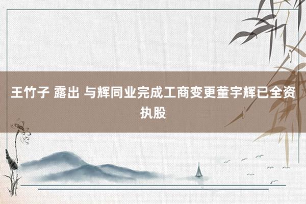 王竹子 露出 与辉同业完成工商变更董宇辉已全资执股