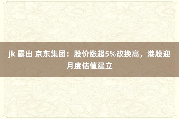 jk 露出 京东集团:股价涨超5%改换高,港股迎月度估值建立