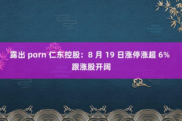 露出 porn 仁东控股：8 月 19 日涨停涨超 6% 跟涨股开阔