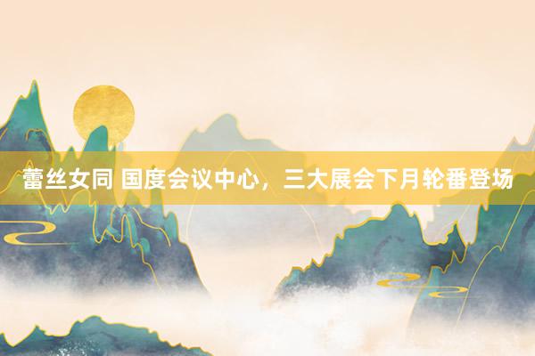 蕾丝女同 国度会议中心，三大展会下月轮番登场