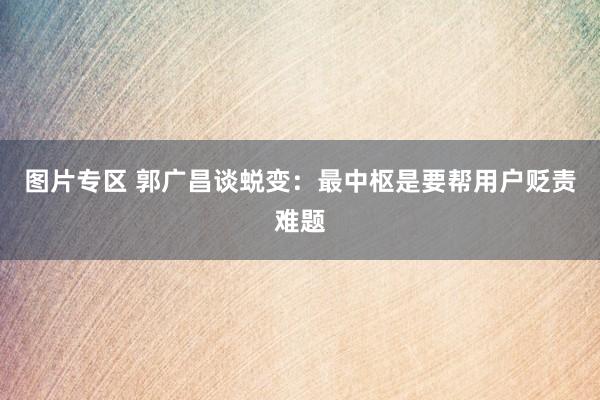 图片专区 郭广昌谈蜕变：最中枢是要帮用户贬责难题