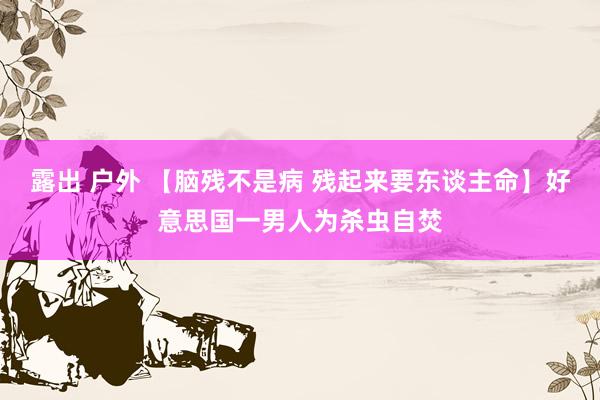 露出 户外 【脑残不是病 残起来要东谈主命】好意思国一男人为杀虫自焚