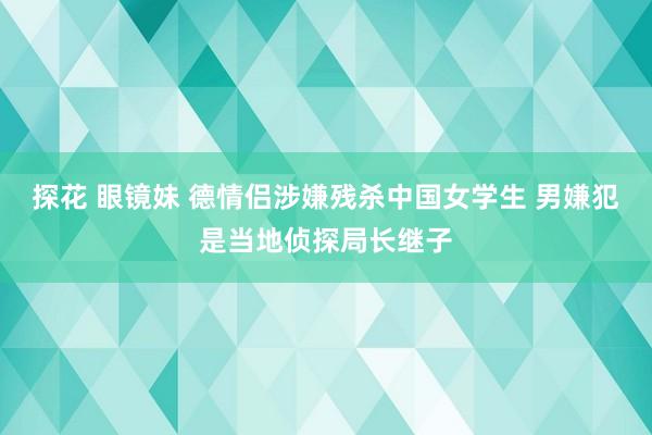 探花 眼镜妹 德情侣涉嫌残杀中国女学生 男嫌犯是当地侦探局长继子