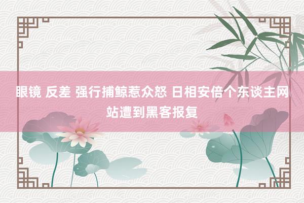 眼镜 反差 强行捕鲸惹众怒 日相安倍个东谈主网站遭到黑客报复