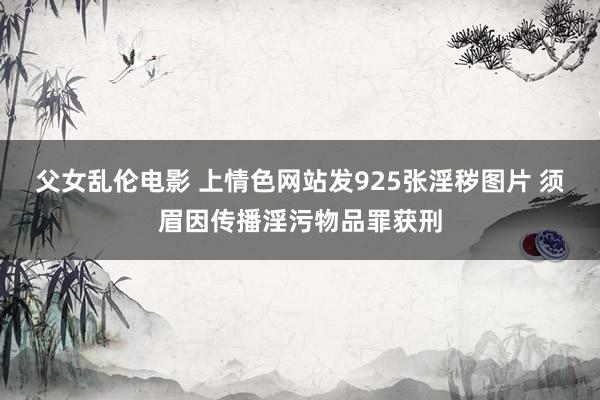 父女乱伦电影 上情色网站发925张淫秽图片 须眉因传播淫污物品罪获刑