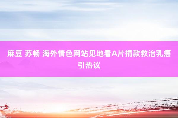 麻豆 苏畅 海外情色网站见地看A片捐款救治乳癌引热议
