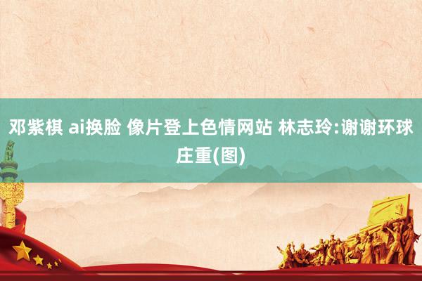邓紫棋 ai换脸 像片登上色情网站 林志玲:谢谢环球庄重(图)