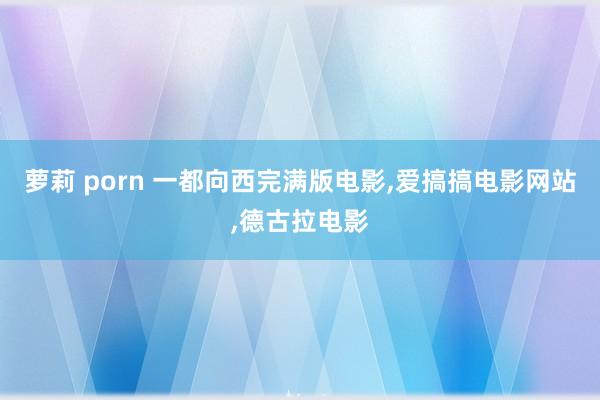 萝莉 porn 一都向西完满版电影，爱搞搞电影网站，德古拉电影