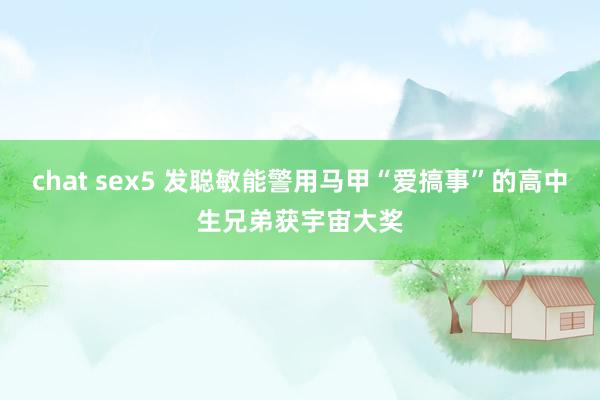 chat sex5 发聪敏能警用马甲“爱搞事”的高中生兄弟获宇宙大奖