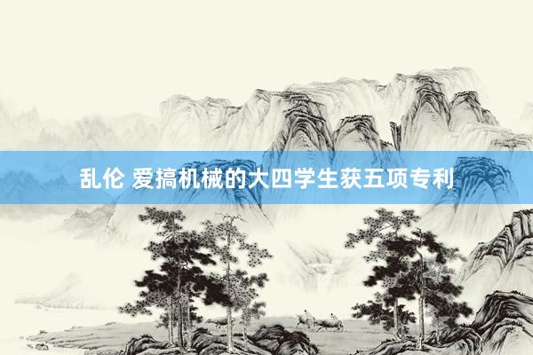 乱伦 爱搞机械的大四学生获五项专利