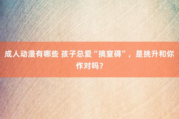 成人动漫有哪些 孩子总爱“搞窒碍”，是挑升和你作对吗？