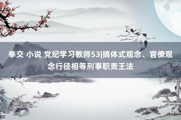 拳交 小说 党纪学习教师53|搞体式观念、官僚观念行径相等刑事职责王法