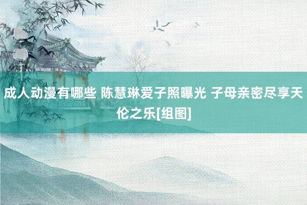 成人动漫有哪些 陈慧琳爱子照曝光 子母亲密尽享天伦之乐[组图]