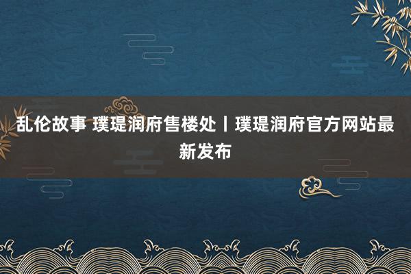 乱伦故事 璞瑅润府售楼处丨璞瑅润府官方网站最新发布