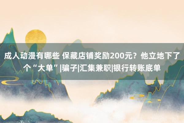 成人动漫有哪些 保藏店铺奖励200元？他立地下了个“大单”|骗子|汇集兼职|银行转账底单