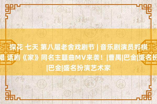 探花 七天 第八届老舍戏剧节 | 音乐剧演员郑棋元倾情献唱 话剧《家》同名主题曲MV来袭！|曹禺|巴金|盛名扮演艺术家