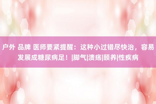 户外 品牌 医师要紧提醒：这种小过错尽快治，容易发展成糖尿病足！|脚气|溃疡|颐养|性疾病