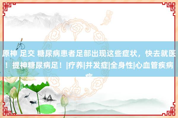原神 足交 糖尿病患者足部出现这些症状，快去就医！提神糖尿病足！|疗养|并发症|全身性|心血管疾病
