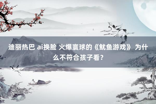 迪丽热巴 ai换脸 火爆寰球的《鱿鱼游戏》 为什么不符合孩子看？