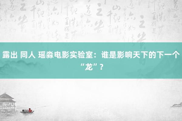 露出 同人 瑶淼电影实验室：谁是影响天下的下一个“龙”？