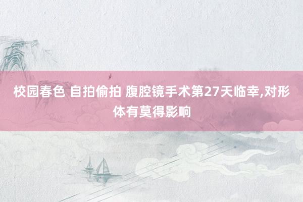 校园春色 自拍偷拍 腹腔镜手术第27天临幸,对形体有莫得影响