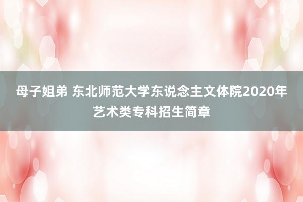 母子姐弟 东北师范大学东说念主文体院2020年艺术类专科招生简章