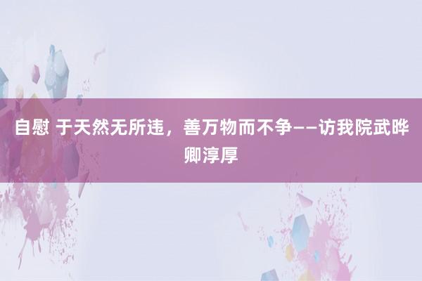 自慰 于天然无所违，善万物而不争——访我院武晔卿淳厚