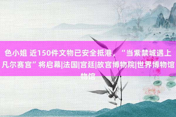 色小姐 近150件文物已安全抵港，“当紫禁城遇上凡尔赛宫”将启幕|法国|宫廷|故宫博物院|世界博物馆