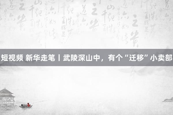 短视频 新华走笔丨武陵深山中，有个“迁移”小卖部