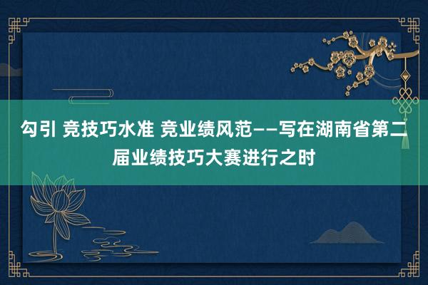 勾引 竞技巧水准 竞业绩风范——写在湖南省第二届业绩技巧大赛进行之时