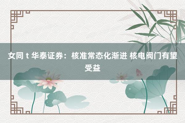 女同 t 华泰证券：核准常态化渐进 核电阀门有望受益