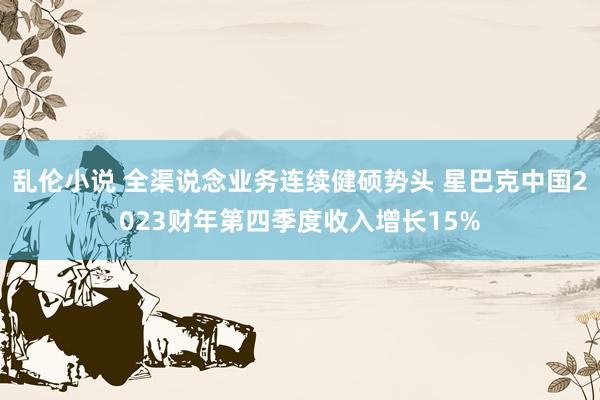乱伦小说 全渠说念业务连续健硕势头 星巴克中国2023财年第四季度收入增长15%