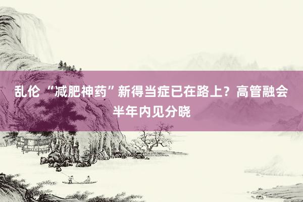 乱伦 “减肥神药”新得当症已在路上？高管融会半年内见分晓