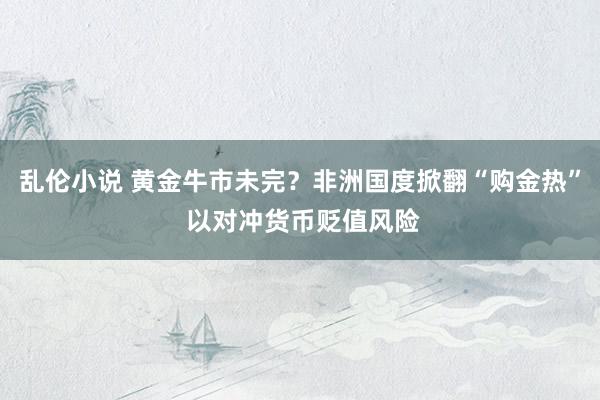 乱伦小说 黄金牛市未完？非洲国度掀翻“购金热” 以对冲货币贬值风险