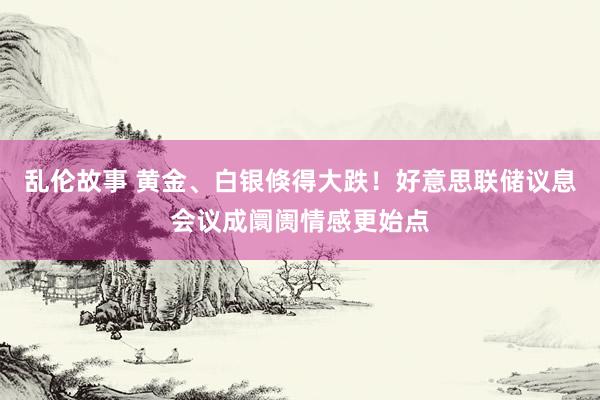 乱伦故事 黄金、白银倏得大跌！好意思联储议息会议成阛阓情感更始点