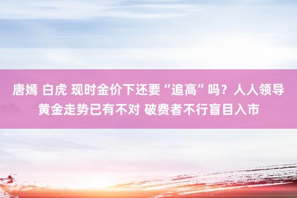 唐嫣 白虎 现时金价下还要“追高”吗？人人领导黄金走势已有不对 破费者不行盲目入市