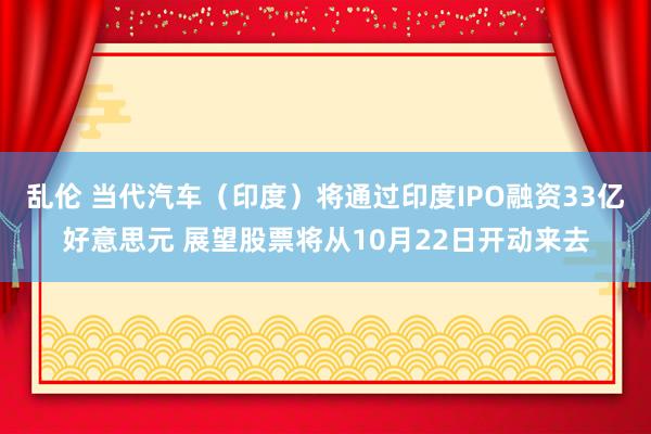 乱伦 当代汽车（印度）将通过印度IPO融资33亿好意思元 展望股票将从10月22日开动来去