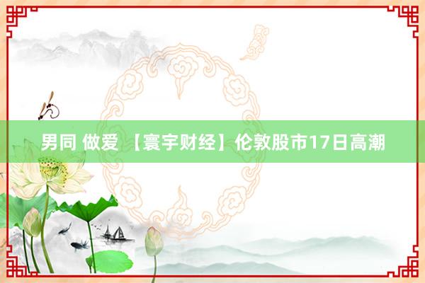 男同 做爱 【寰宇财经】伦敦股市17日高潮