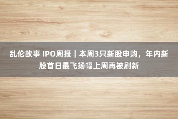 乱伦故事 IPO周报｜本周3只新股申购，年内新股首日最飞扬幅上周再被刷新