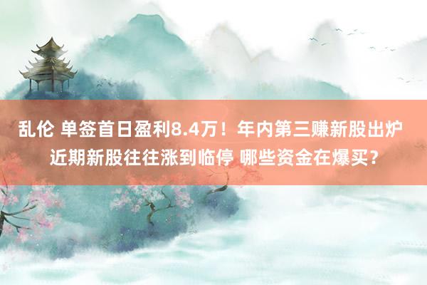 乱伦 单签首日盈利8.4万！年内第三赚新股出炉 近期新股往往涨到临停 哪些资金在爆买？