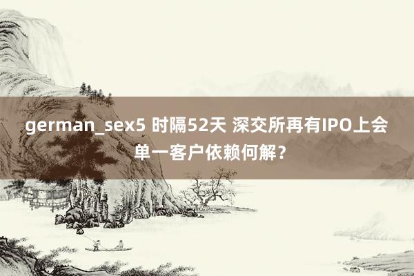 german_sex5 时隔52天 深交所再有IPO上会 单一客户依赖何解？