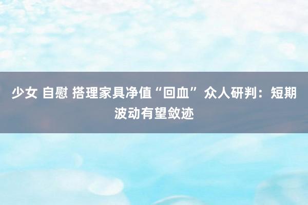 少女 自慰 搭理家具净值“回血” 众人研判：短期波动有望敛迹